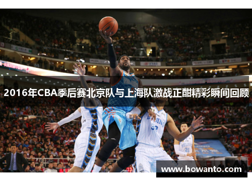 2016年CBA季后赛北京队与上海队激战正酣精彩瞬间回顾