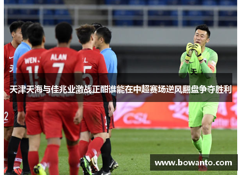 天津天海与佳兆业激战正酣谁能在中超赛场逆风翻盘争夺胜利