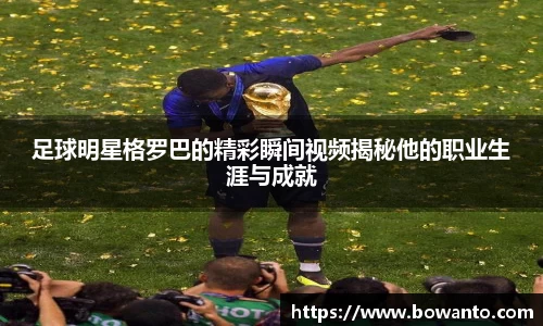 足球明星格罗巴的精彩瞬间视频揭秘他的职业生涯与成就